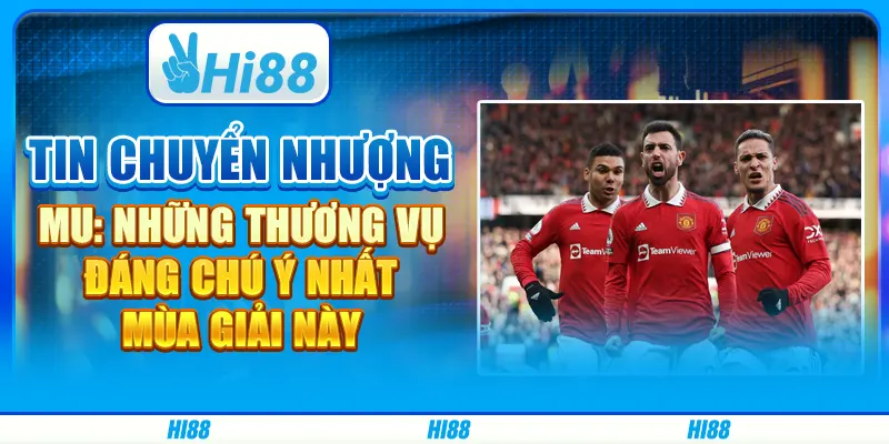 Tin chuyển nhượng MU: Những thương vụ đáng chú ý nhất mùa giải này